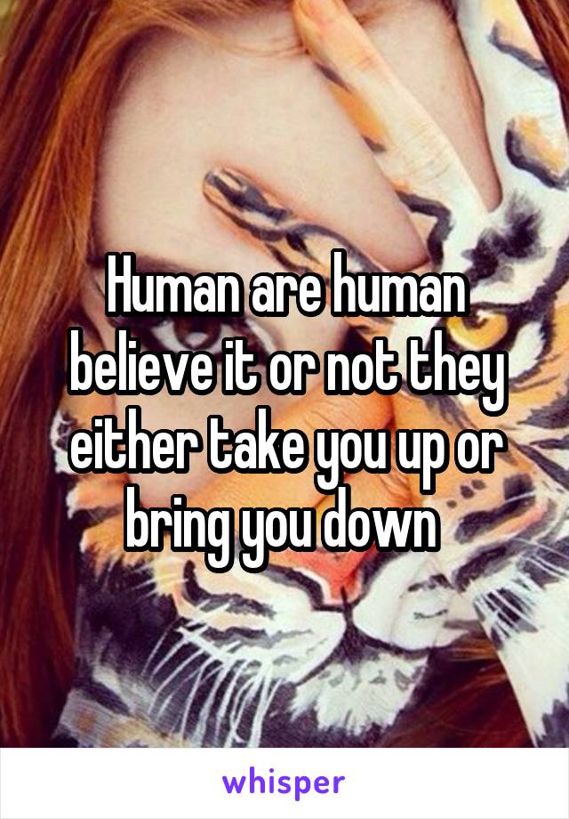 Human are human believe it or not they either take you up or bring you down 