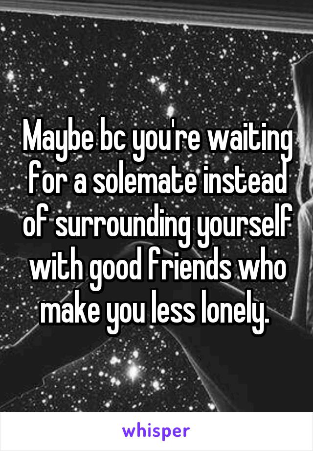 Maybe bc you're waiting for a solemate instead of surrounding yourself with good friends who make you less lonely. 