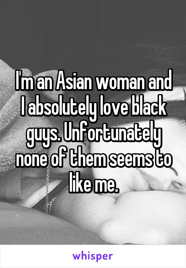 I'm an Asian woman and I absolutely love black guys. Unfortunately none of them seems to like me.