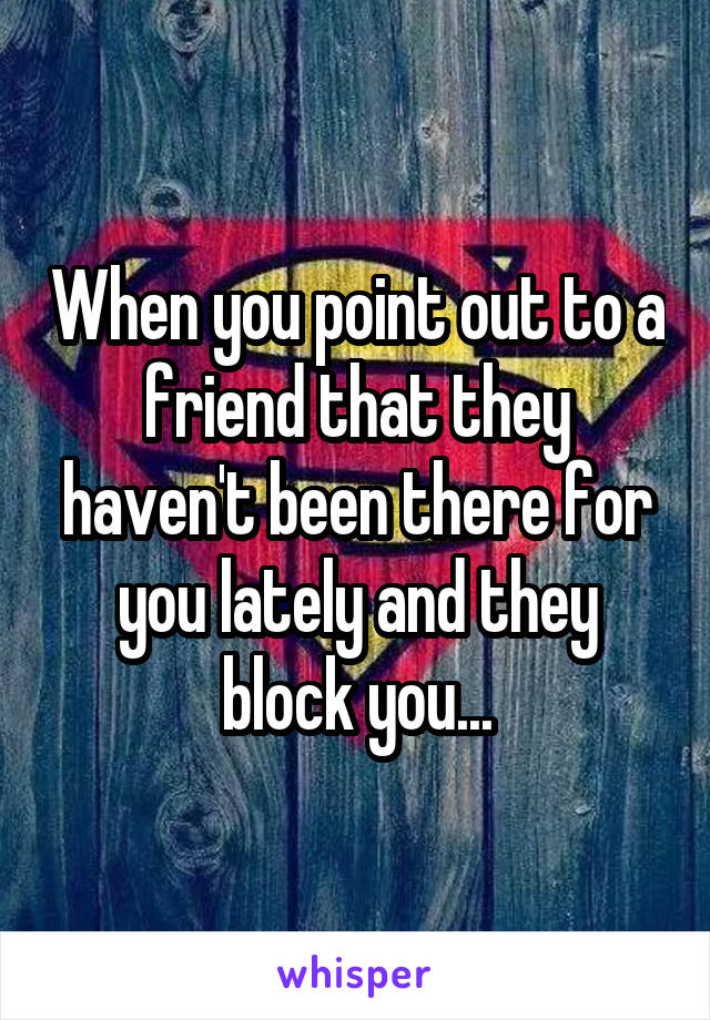 When you point out to a friend that they haven't been there for you lately and they block you...