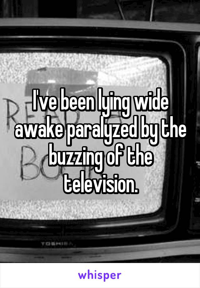 I've been lying wide awake paralyzed by the buzzing of the television.