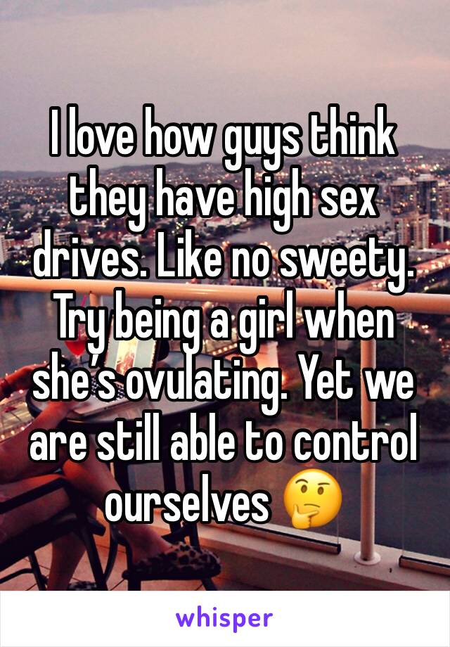 I love how guys think they have high sex drives. Like no sweety. Try being a girl when she’s ovulating. Yet we are still able to control ourselves 🤔