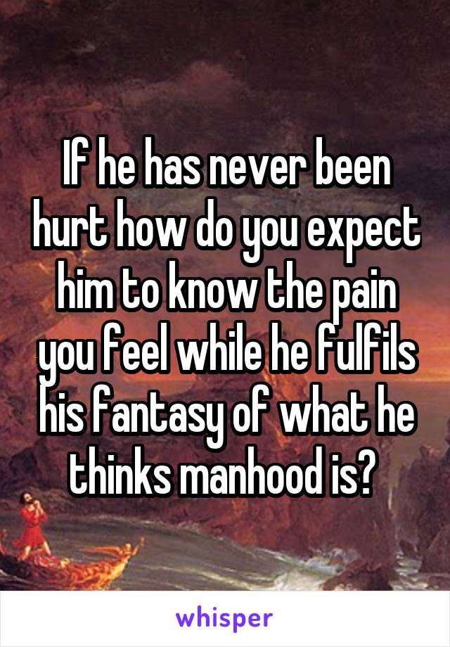 If he has never been hurt how do you expect him to know the pain you feel while he fulfils his fantasy of what he thinks manhood is? 