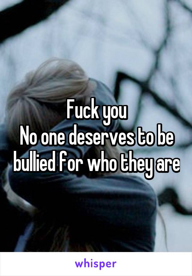 Fuck you
No one deserves to be bullied for who they are
