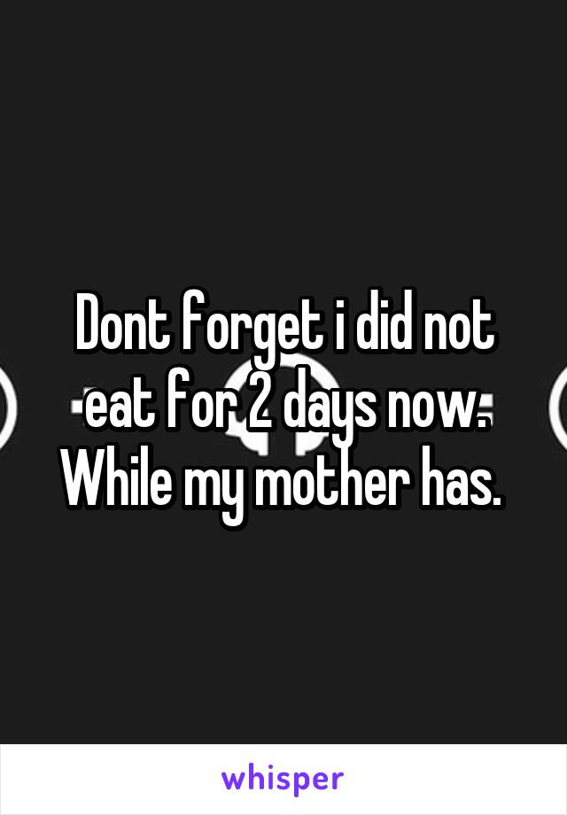 Dont forget i did not eat for 2 days now. While my mother has. 