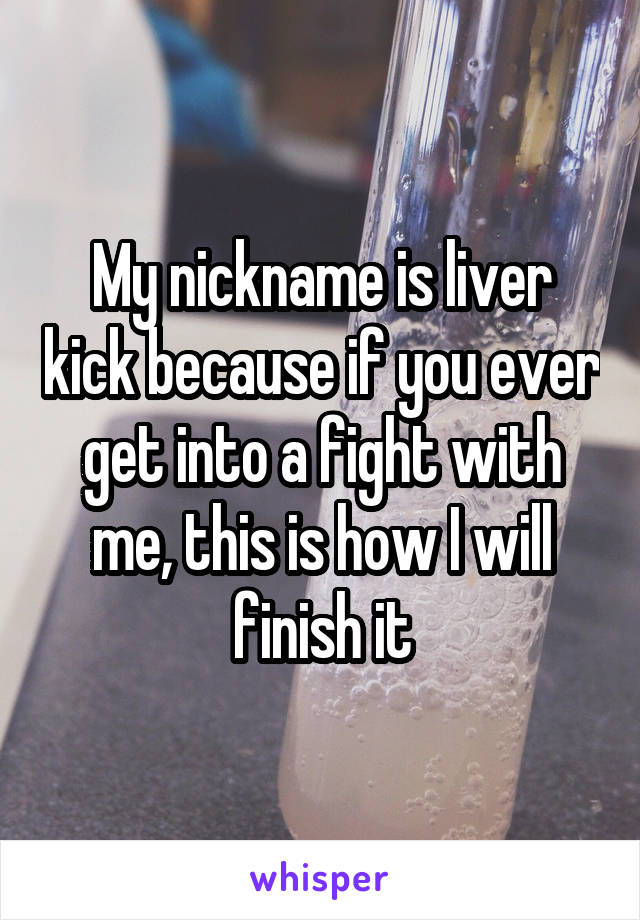 My nickname is liver kick because if you ever get into a fight with me, this is how I will finish it