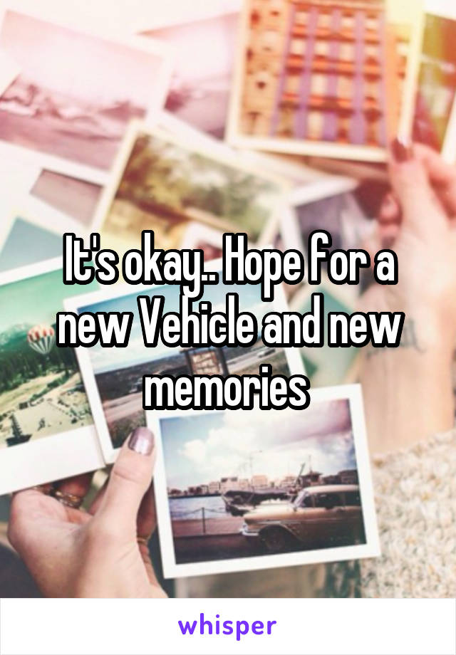 It's okay.. Hope for a new Vehicle and new memories 