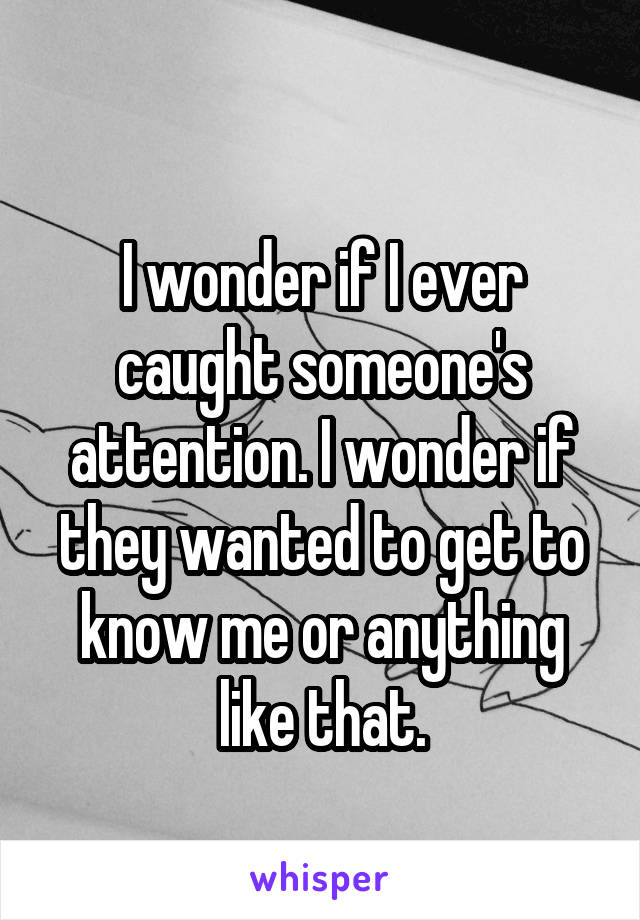 
I wonder if I ever caught someone's attention. I wonder if they wanted to get to know me or anything like that.