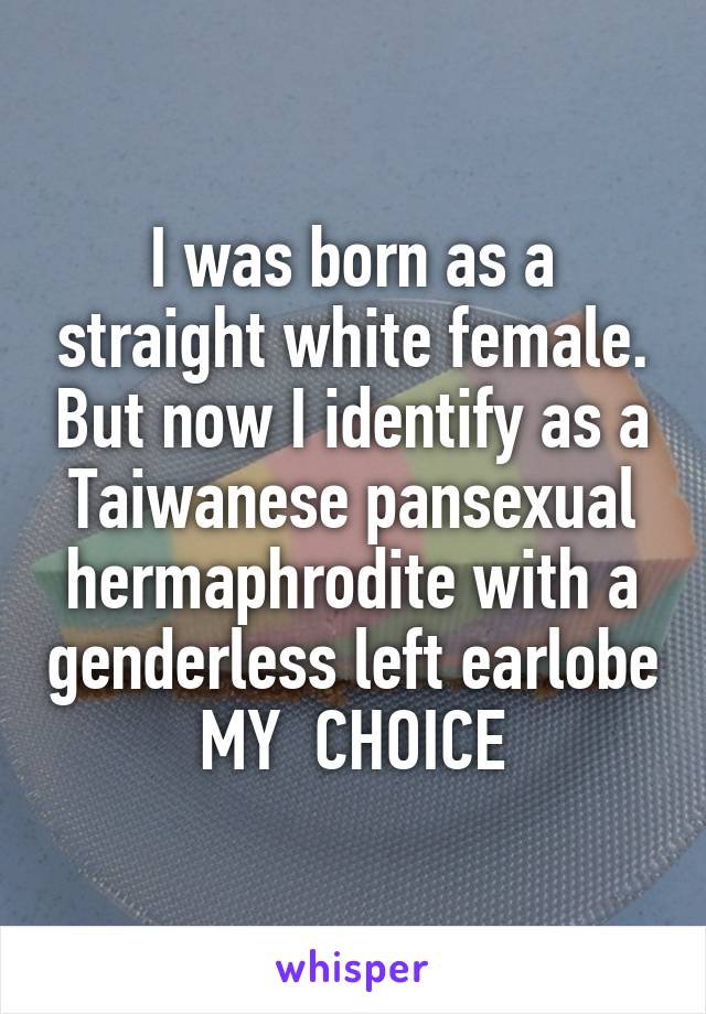 I was born as a straight white female. But now I identify as a Taiwanese pansexual hermaphrodite with a genderless left earlobe
MY  CHOICE