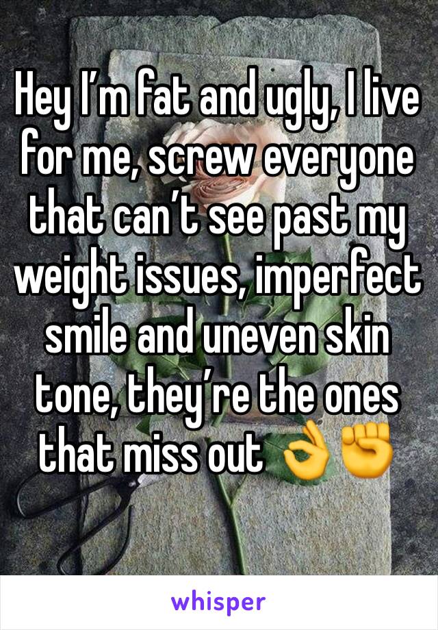 Hey I’m fat and ugly, I live for me, screw everyone that can’t see past my weight issues, imperfect smile and uneven skin tone, they’re the ones that miss out 👌✊️
