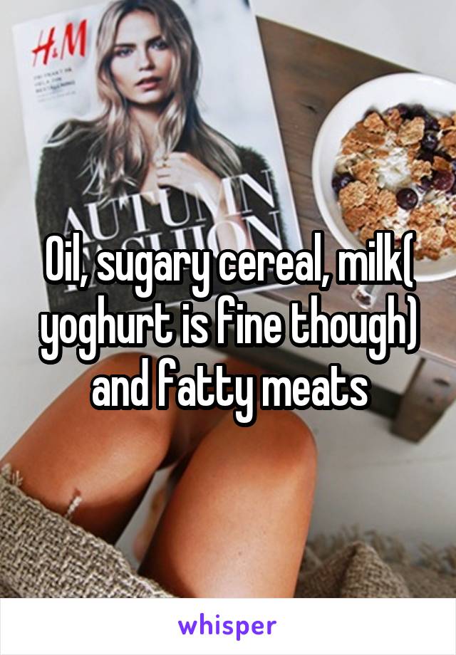 Oil, sugary cereal, milk( yoghurt is fine though) and fatty meats