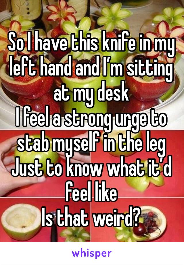 So I have this knife in my left hand and I’m sitting at my desk
I feel a strong urge to stab myself in the leg
Just to know what it’d feel like
Is that weird?