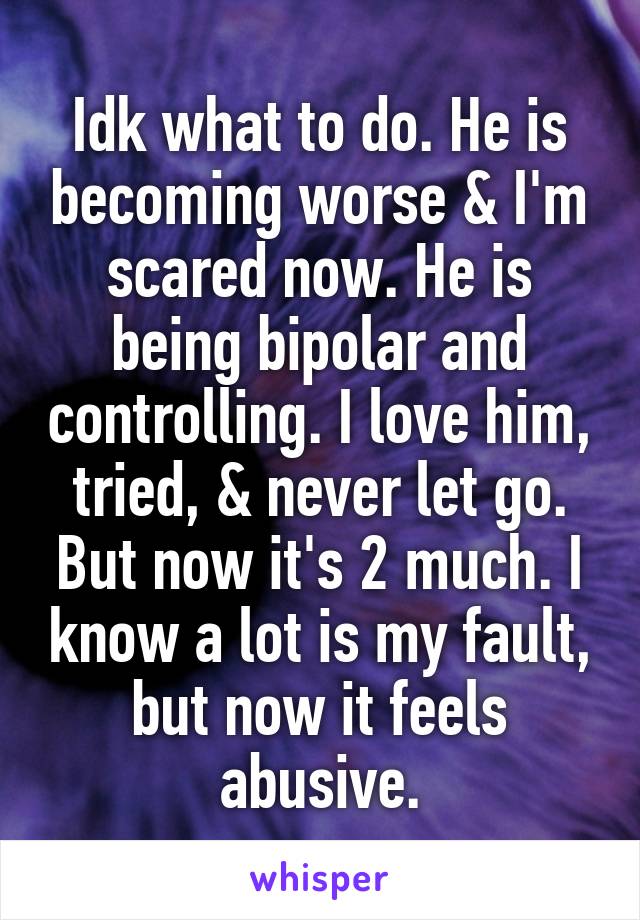 Idk what to do. He is becoming worse & I'm scared now. He is being bipolar and controlling. I love him, tried, & never let go. But now it's 2 much. I know a lot is my fault, but now it feels abusive.