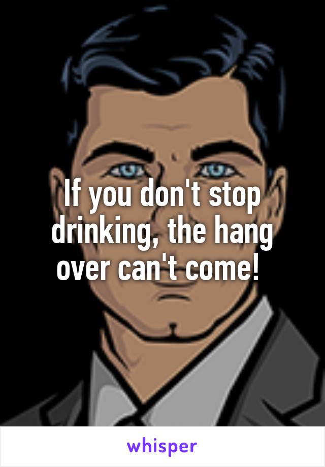 If you don't stop drinking, the hang over can't come! 