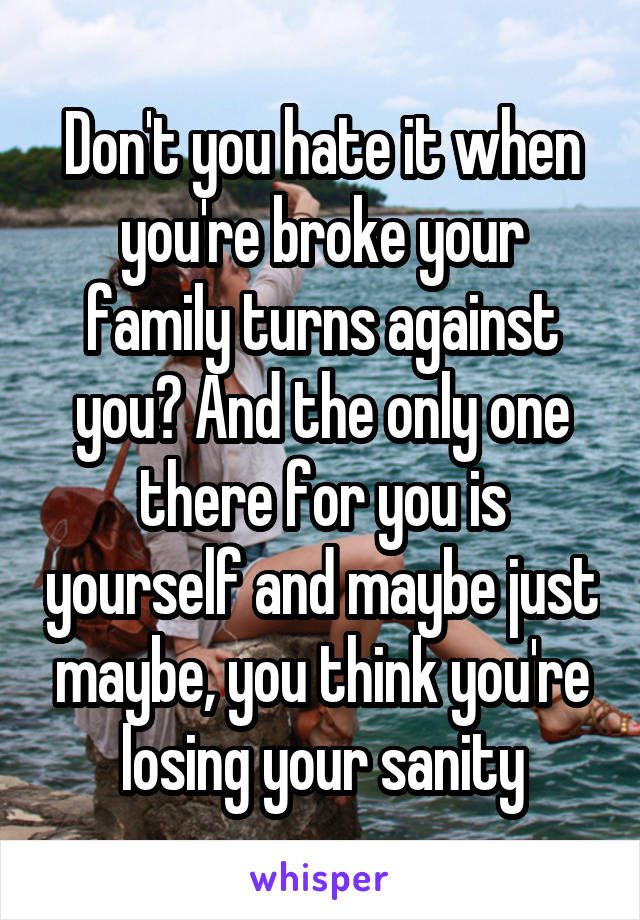 Don't you hate it when you're broke your family turns against you? And the only one there for you is yourself and maybe just maybe, you think you're losing your sanity