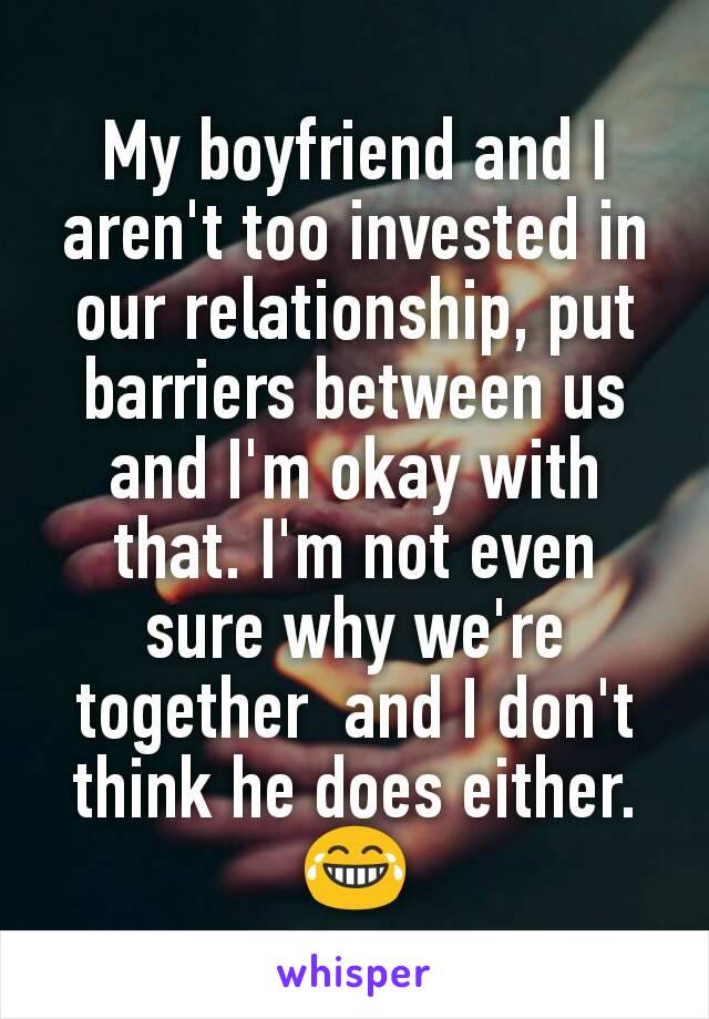 My boyfriend and I aren't too invested in our relationship, put barriers between us and I'm okay with that. I'm not even sure why we're together  and I don't think he does either.
😂