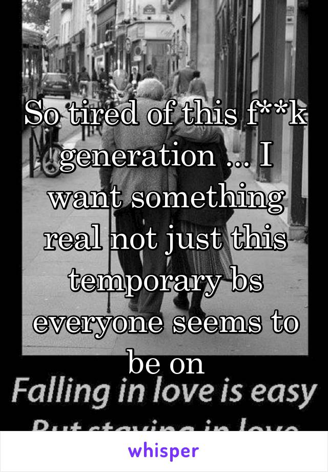 So tired of this f**k generation ... I want something real not just this temporary bs everyone seems to be on