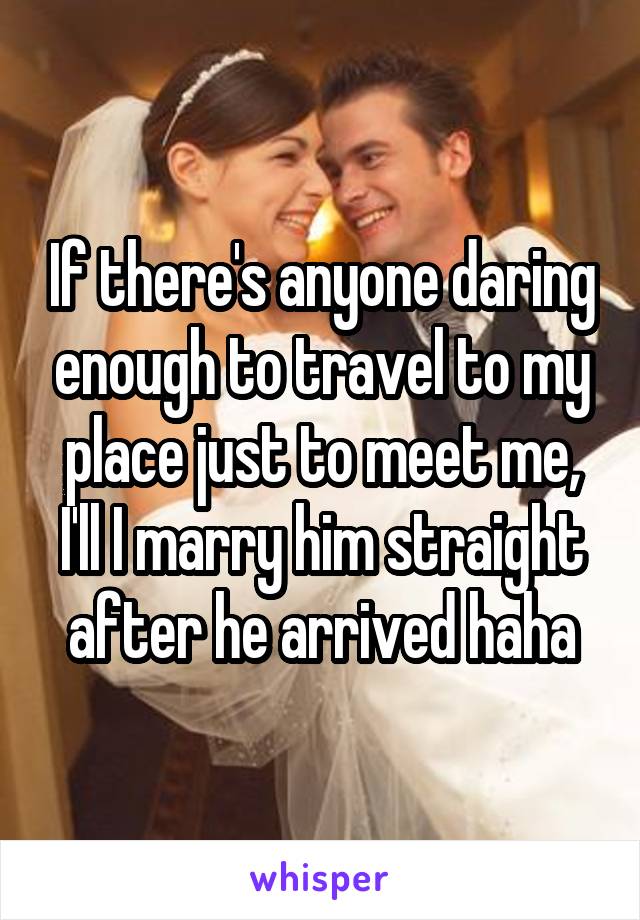 If there's anyone daring enough to travel to my place just to meet me, I'll I marry him straight after he arrived haha