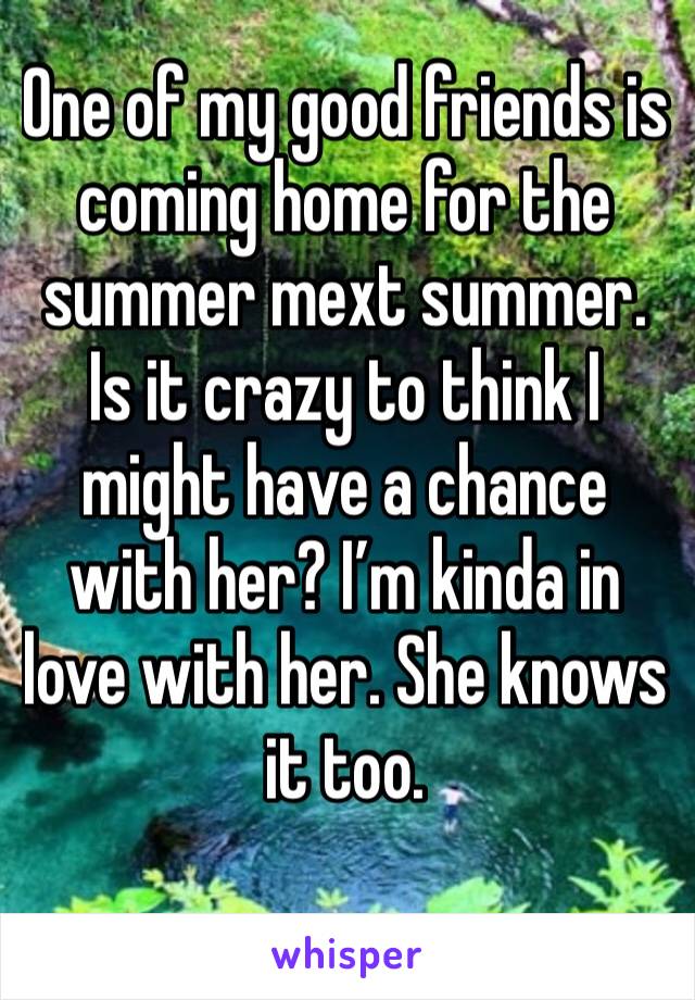 One of my good friends is coming home for the summer mext summer. Is it crazy to think I might have a chance with her? I’m kinda in love with her. She knows it too. 
