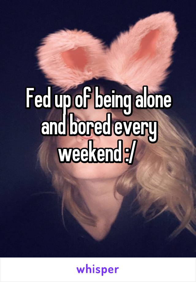 Fed up of being alone and bored every weekend :/ 
