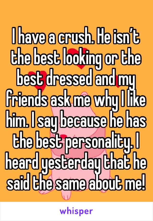 I have a crush. He isn’t the best looking or the best dressed and my friends ask me why I like him. I say because he has the best personality. I heard yesterday that he said the same about me! 