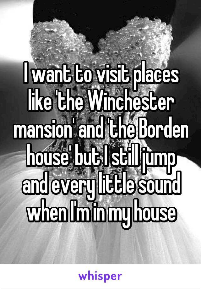 I want to visit places like 'the Winchester mansion' and 'the Borden house' but I still jump and every little sound when I'm in my house