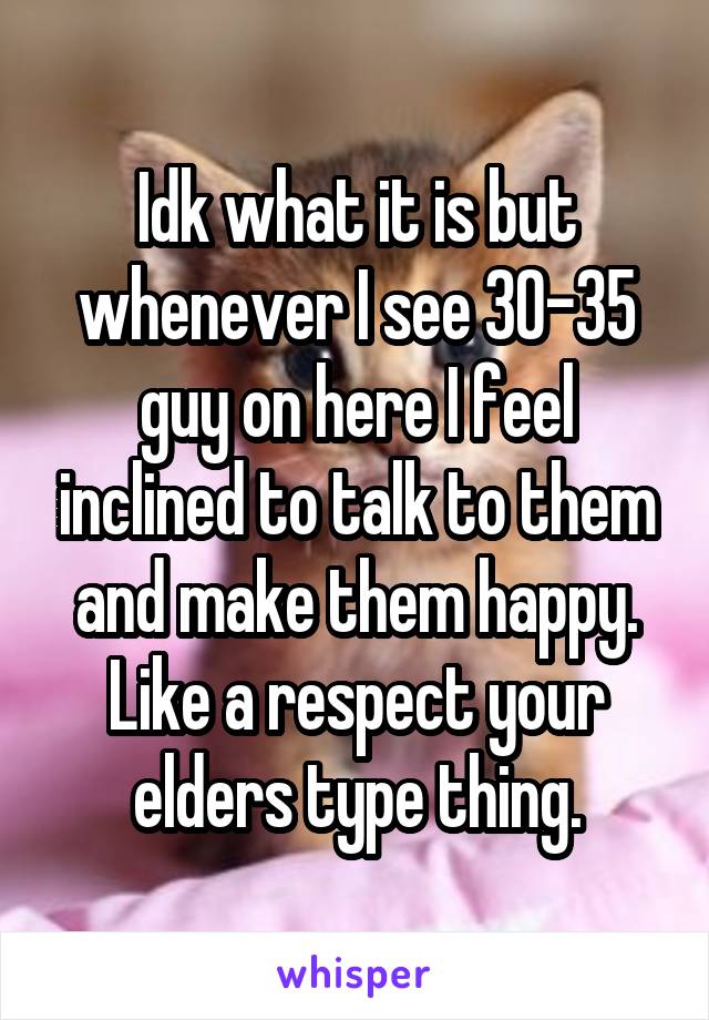 Idk what it is but whenever I see 30-35 guy on here I feel inclined to talk to them and make them happy. Like a respect your elders type thing.