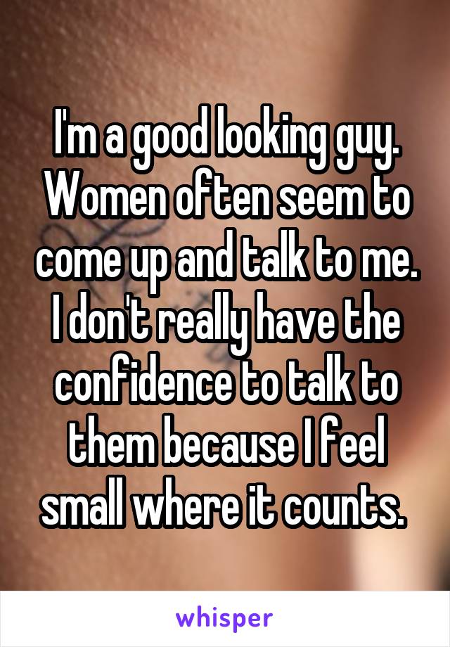 I'm a good looking guy. Women often seem to come up and talk to me. I don't really have the confidence to talk to them because I feel small where it counts. 