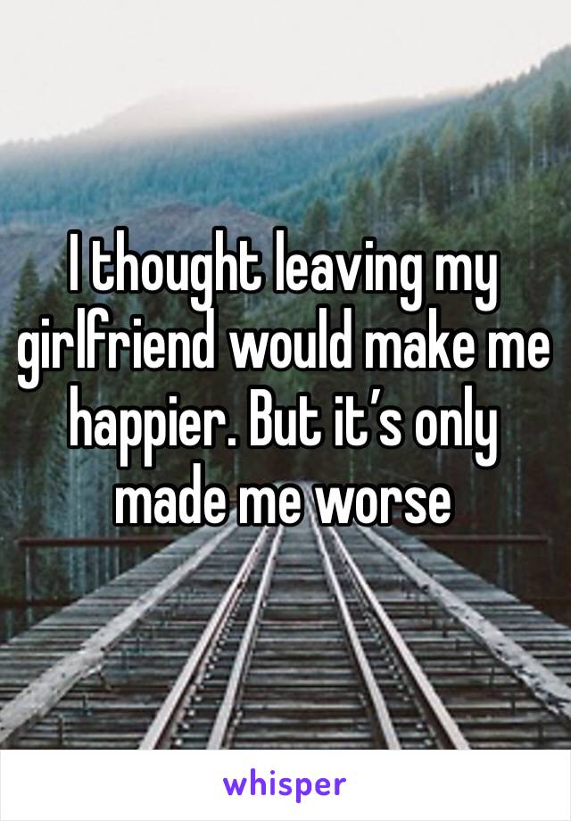 I thought leaving my girlfriend would make me happier. But it’s only made me worse