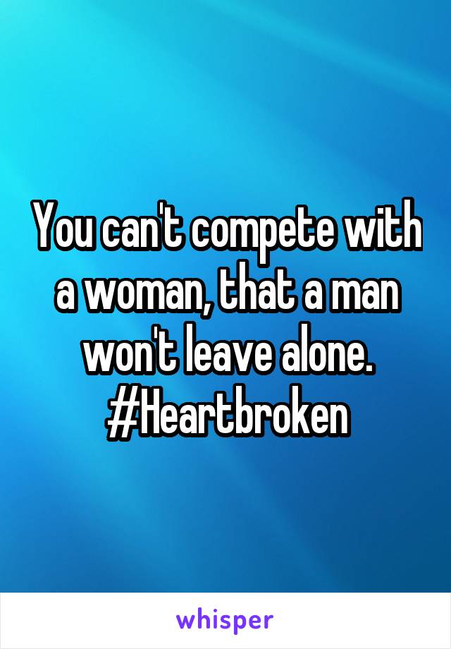 You can't compete with a woman, that a man won't leave alone. #Heartbroken