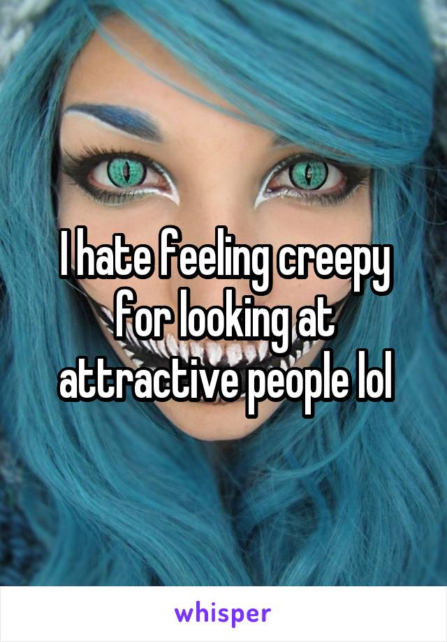I hate feeling creepy for looking at attractive people lol