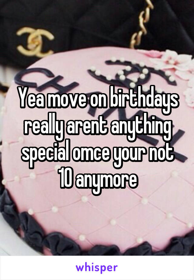 Yea move on birthdays really arent anything special omce your not 10 anymore