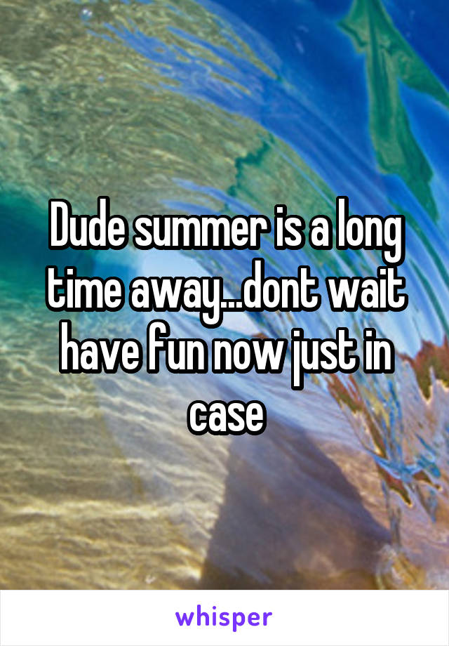 Dude summer is a long time away...dont wait have fun now just in case