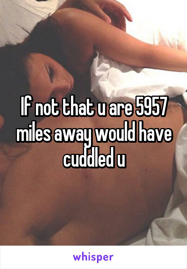 If not that u are 5957 miles away would have cuddled u