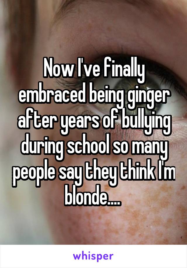 Now I've finally embraced being ginger after years of bullying during school so many people say they think I'm blonde.... 
