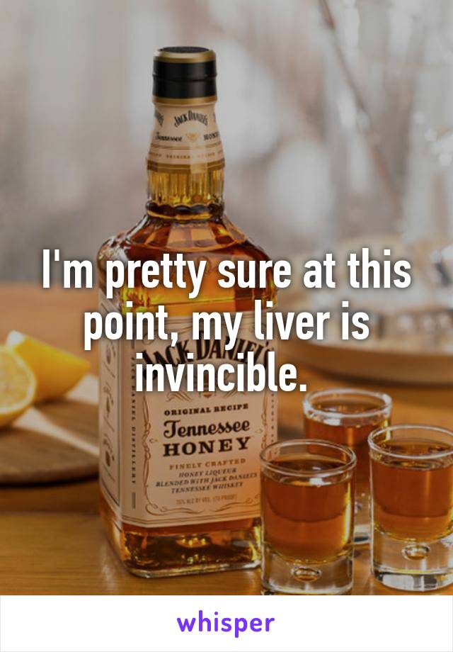 I'm pretty sure at this point, my liver is invincible. 