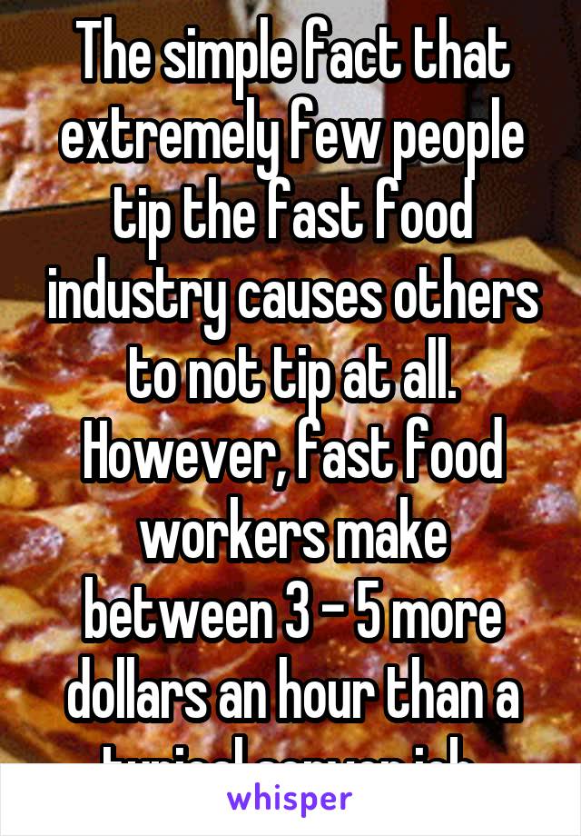 The simple fact that extremely few people tip the fast food industry causes others to not tip at all. However, fast food workers make between 3 - 5 more dollars an hour than a typical server job.