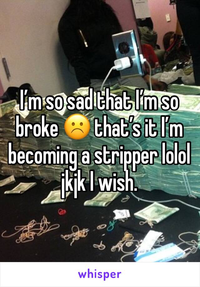 I’m so sad that I’m so broke ☹️ that’s it I’m becoming a stripper lolol jkjk I wish. 