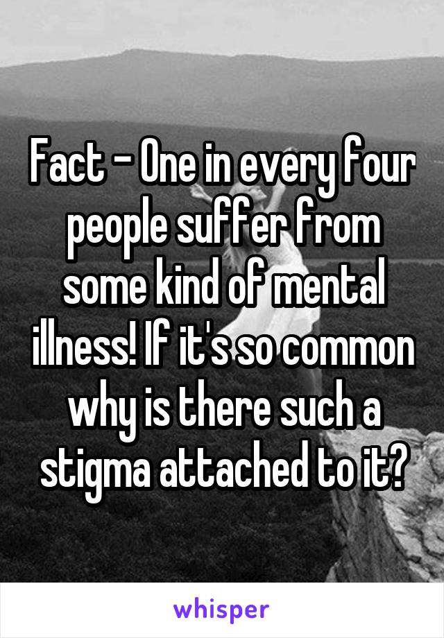 Fact - One in every four people suffer from some kind of mental illness! If it's so common why is there such a stigma attached to it?