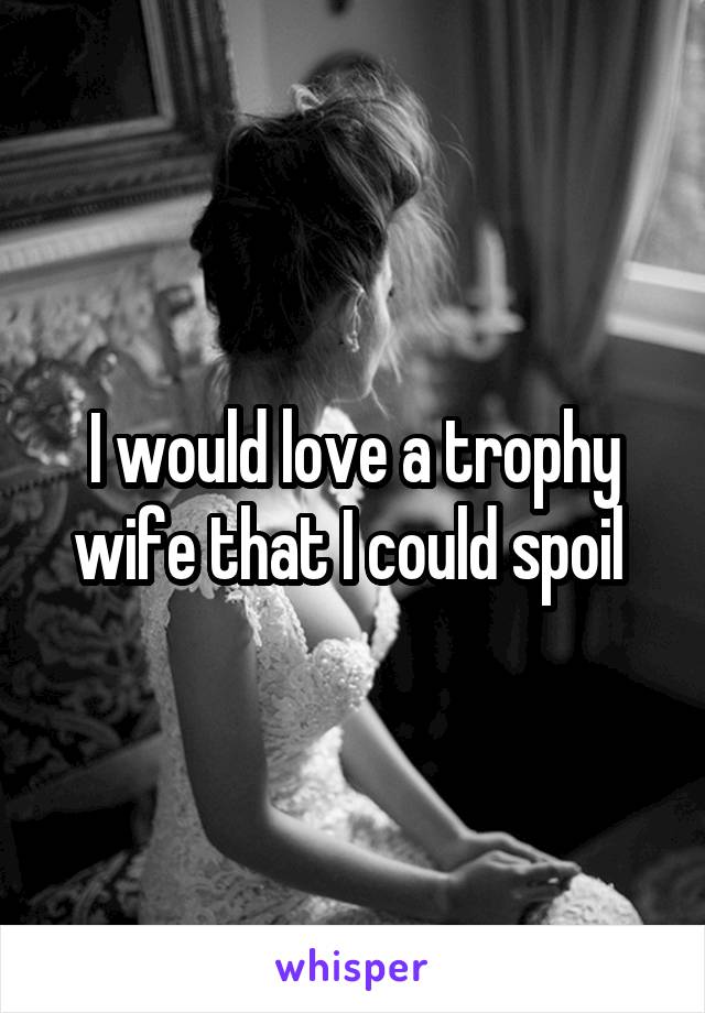 I would love a trophy wife that I could spoil 