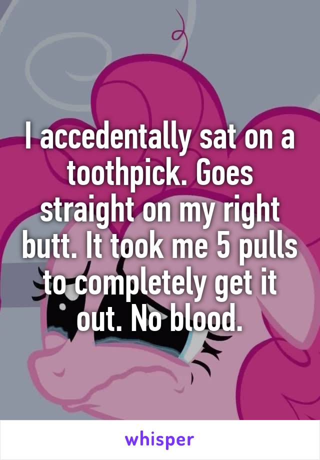 I accedentally sat on a toothpick. Goes straight on my right butt. It took me 5 pulls to completely get it out. No blood.