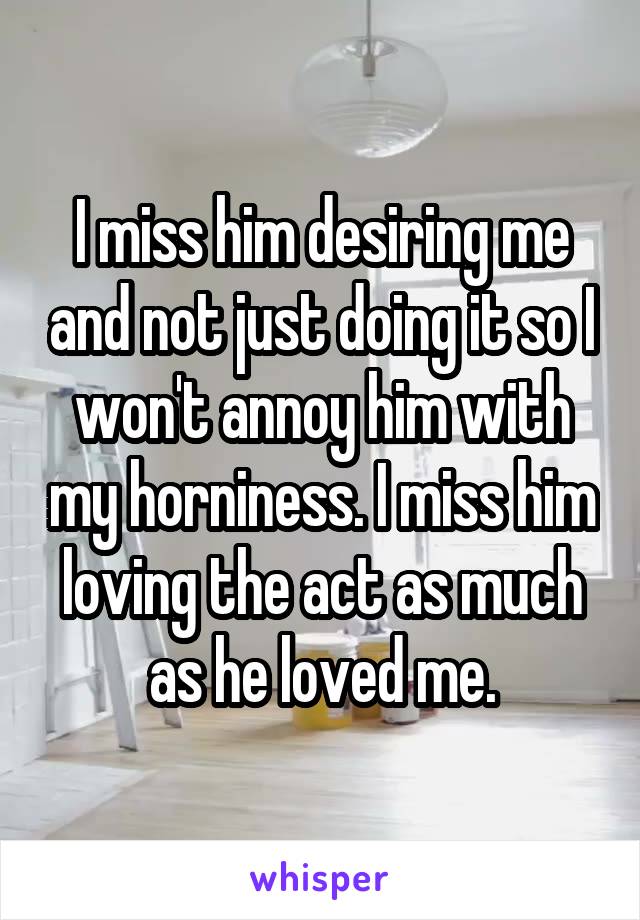 I miss him desiring me and not just doing it so I won't annoy him with my horniness. I miss him loving the act as much as he loved me.