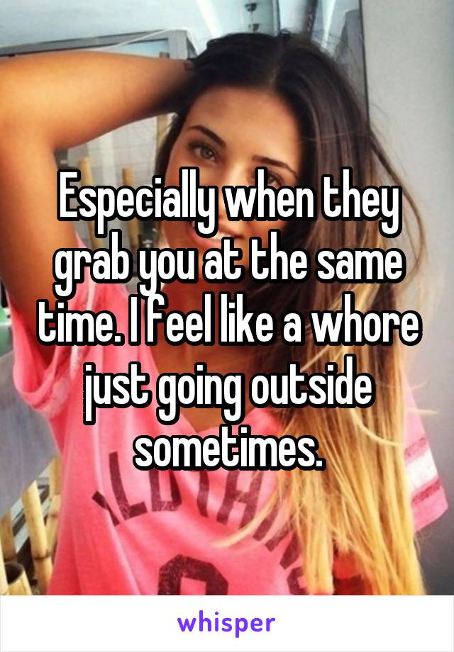 Especially when they grab you at the same time. I feel like a whore just going outside sometimes.