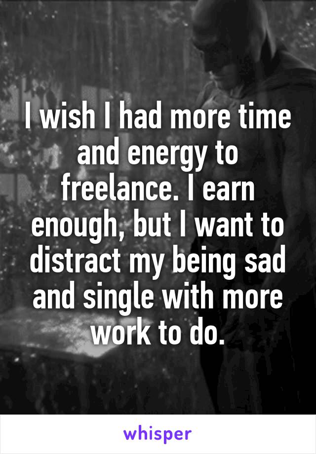 I wish I had more time and energy to freelance. I earn enough, but I want to distract my being sad and single with more work to do.