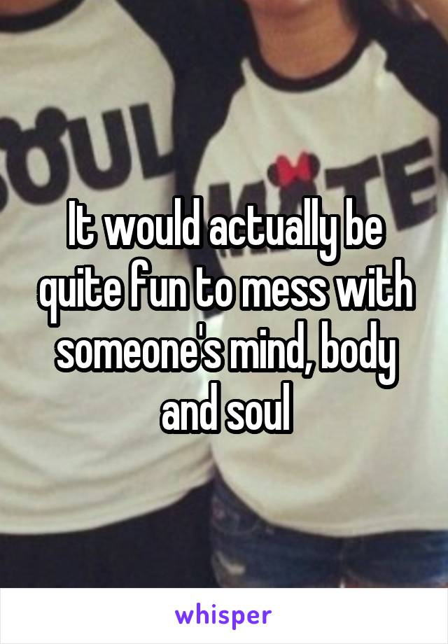 It would actually be quite fun to mess with someone's mind, body and soul