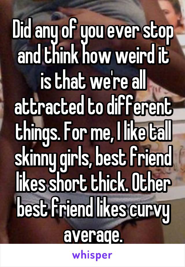 Did any of you ever stop and think how weird it is that we're all attracted to different things. For me, I like tall skinny girls, best friend likes short thick. Other best friend likes curvy average.