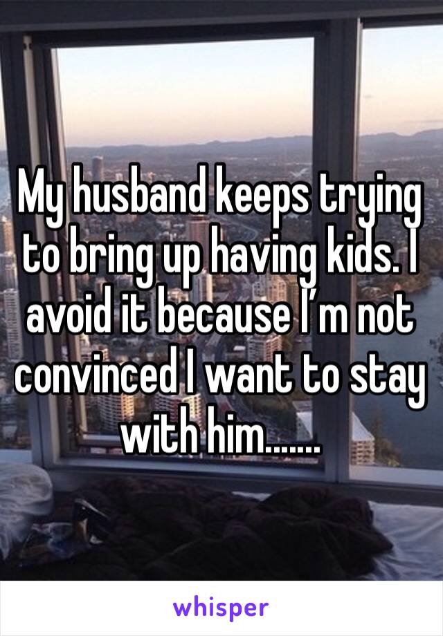 My husband keeps trying to bring up having kids. I avoid it because I’m not convinced I want to stay with him.......