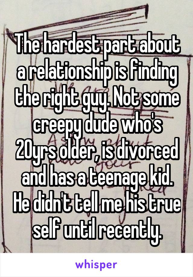 The hardest part about a relationship is finding the right guy. Not some creepy dude who's 20yrs older, is divorced and has a teenage kid. He didn't tell me his true self until recently.