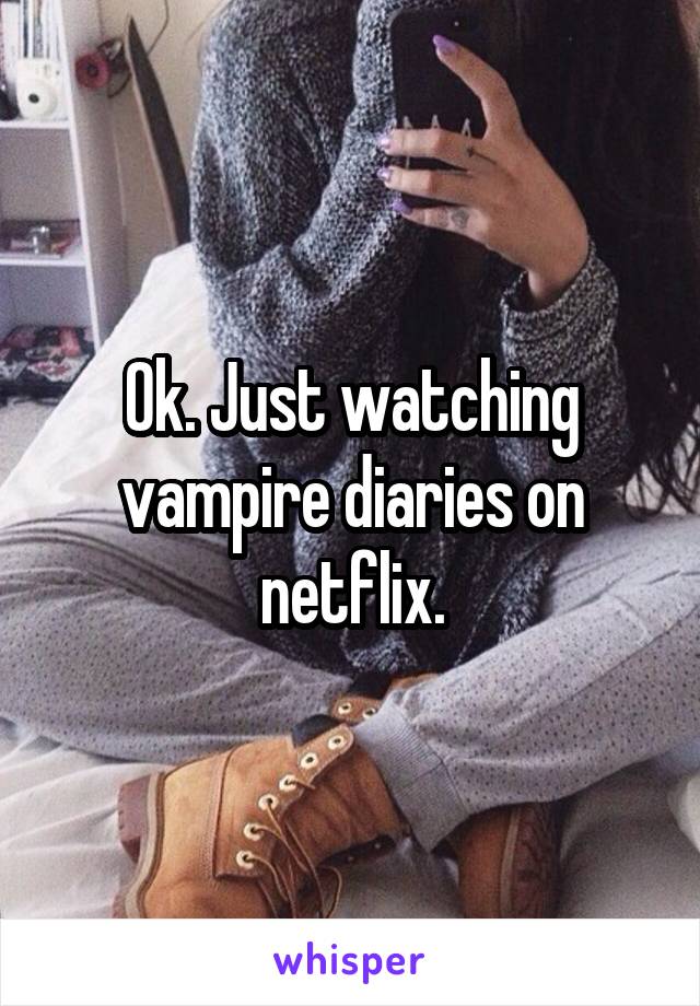 Ok. Just watching vampire diaries on netflix.
