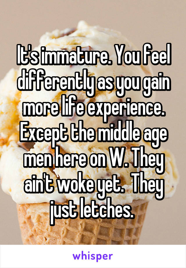It's immature. You feel differently as you gain more life experience. Except the middle age men here on W. They ain't woke yet.  They just letches. 